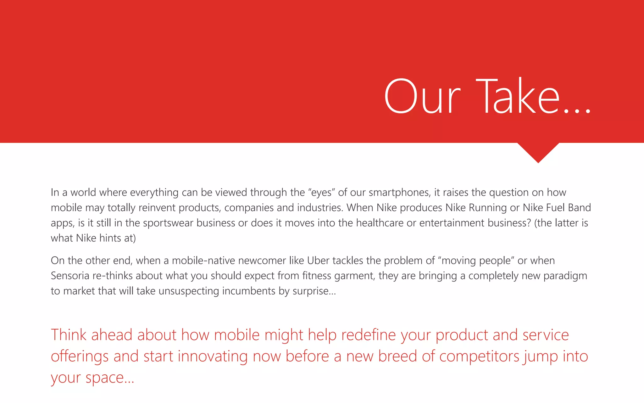 Our Take…
In a world where everything can be viewed through the “eyes” of our smartphones, it raises the question on how
mobile may totally reinvent products, companies and industries. When Nike produces Nike Running or Nike Fuel Band
apps, is it still in the sportswear business or does it moves into the healthcare or entertainment business? (the latter is
what Nike hints at)
On the other end, when a mobile-native newcomer like Uber tackles the problem of “moving people” or when
Sensoria re-thinks about what you should expect from fitness garment, they are bringing a completely new paradigm
to market that will take unsuspecting incumbents by surprise…
Think ahead about how mobile might help redefine your product and service
offerings and start innovating now before a new breed of competitors jump into
your space...
 