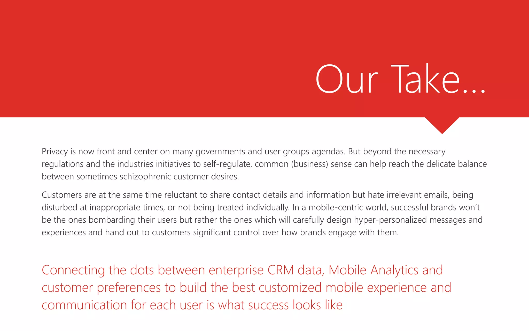 Our Take…
Privacy is now front and center on many governments and user groups agendas. But beyond the necessary
regulations and the industries initiatives to self-regulate, common (business) sense can help reach the delicate balance
between sometimes schizophrenic customer desires.
Customers are at the same time reluctant to share contact details and information but hate irrelevant emails, being
disturbed at inappropriate times, or not being treated individually. In a mobile-centric world, successful brands won’t
be the ones bombarding their users but rather the ones which will carefully design hyper-personalized messages and
experiences and hand out to customers significant control over how brands engage with them.
Connecting the dots between enterprise CRM data, Mobile Analytics and
customer preferences to build the best customized mobile experience and
communication for each user is what success looks like
 