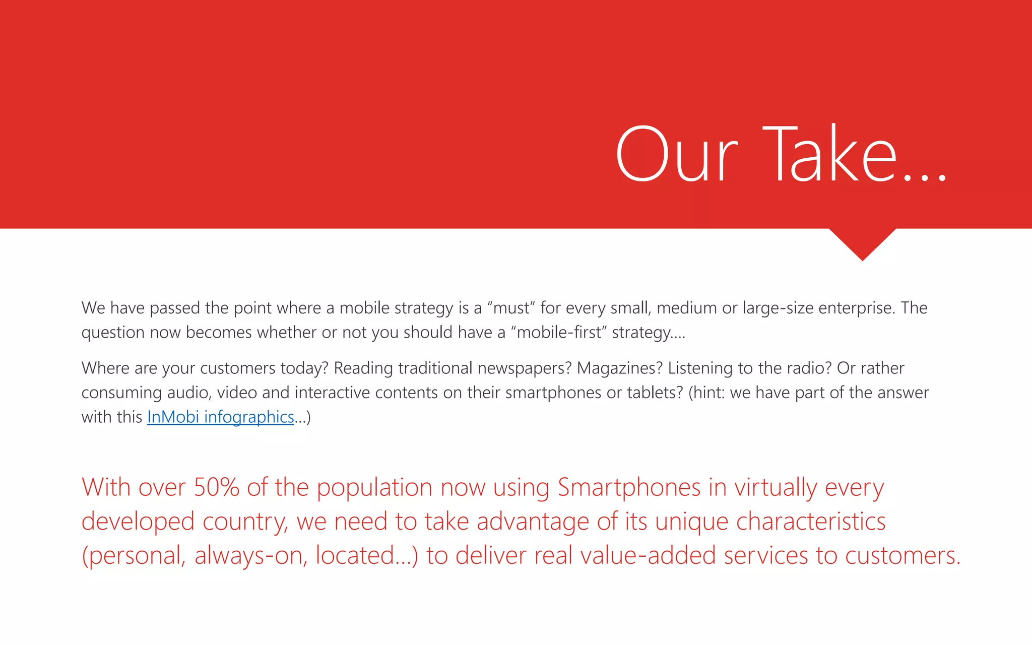 Our Take…
We have passed the point where a mobile strategy is a “must” for every small, medium or large-size enterprise. The
question now becomes whether or not you should have a “mobile-first” strategy….
Where are your customers today? Reading traditional newspapers? Magazines? Listening to the radio? Or rather
consuming audio, video and interactive contents on their smartphones or tablets? (hint: we have part of the answer
with this InMobi infographics…)
With over 50% of the population now using Smartphones in virtually every
developed country, we need to take advantage of its unique characteristics
(personal, always-on, located…) to deliver real value-added services to customers.
 
