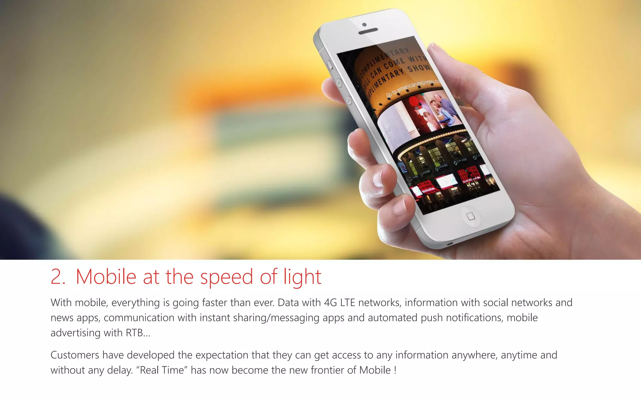 2. Mobile at the speed of light
With mobile, everything is going faster than ever. Data with 4G LTE networks, information with social networks and
news apps, communication with instant sharing/messaging apps and automated push notifications, mobile
advertising with RTB…
Customers have developed the expectation that they can get access to any information anywhere, anytime and
without any delay. “Real Time” has now become the new frontier of Mobile !
 