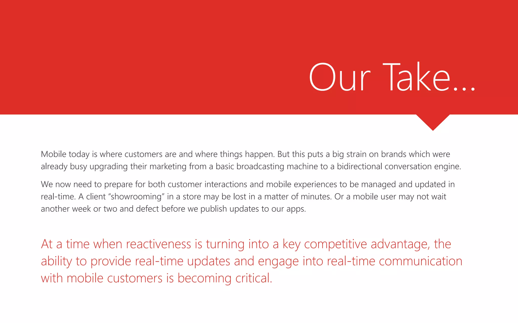 Our Take…
Mobile today is where customers are and where things happen. But this puts a big strain on brands which were
already busy upgrading their marketing from a basic broadcasting machine to a bidirectional conversation engine.
We now need to prepare for both customer interactions and mobile experiences to be managed and updated in
real-time. A client “showrooming” in a store may be lost in a matter of minutes. Or a mobile user may not wait
another week or two and defect before we publish updates to our apps.
At a time when reactiveness is turning into a key competitive advantage, the
ability to provide real-time updates and engage into real-time communication
with mobile customers is becoming critical.
 