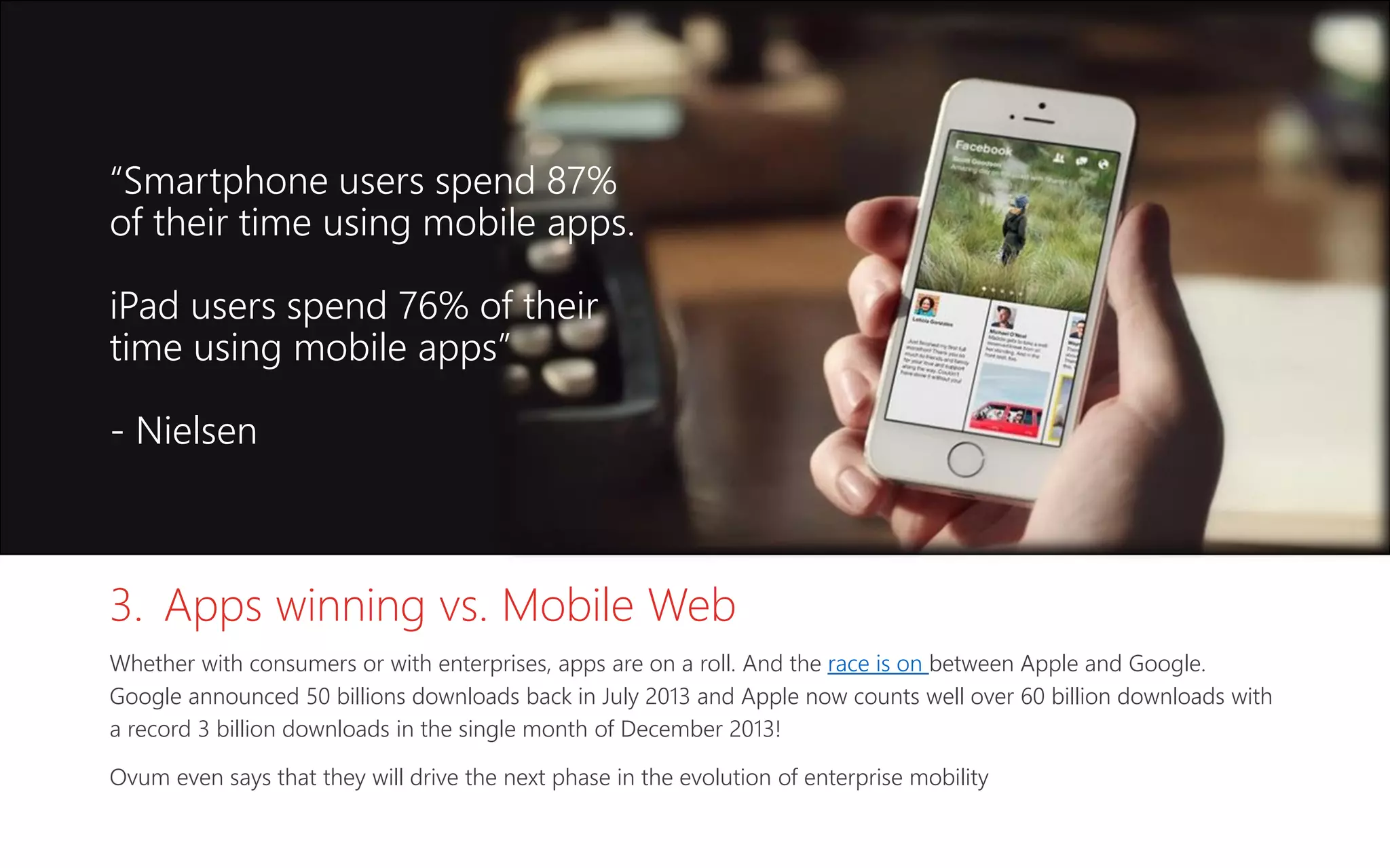 3. Apps winning vs. Mobile Web
Whether with consumers or with enterprises, apps are on a roll. And the race is on between Apple and Google.
Google announced 50 billions downloads back in July 2013 and Apple now counts well over 60 billion downloads with
a record 3 billion downloads in the single month of December 2013!
Ovum even says that they will drive the next phase in the evolution of enterprise mobility
“Smartphone users spend 87%
of their time using mobile apps.
iPad users spend 76% of their
time using mobile apps”
- Nielsen
 