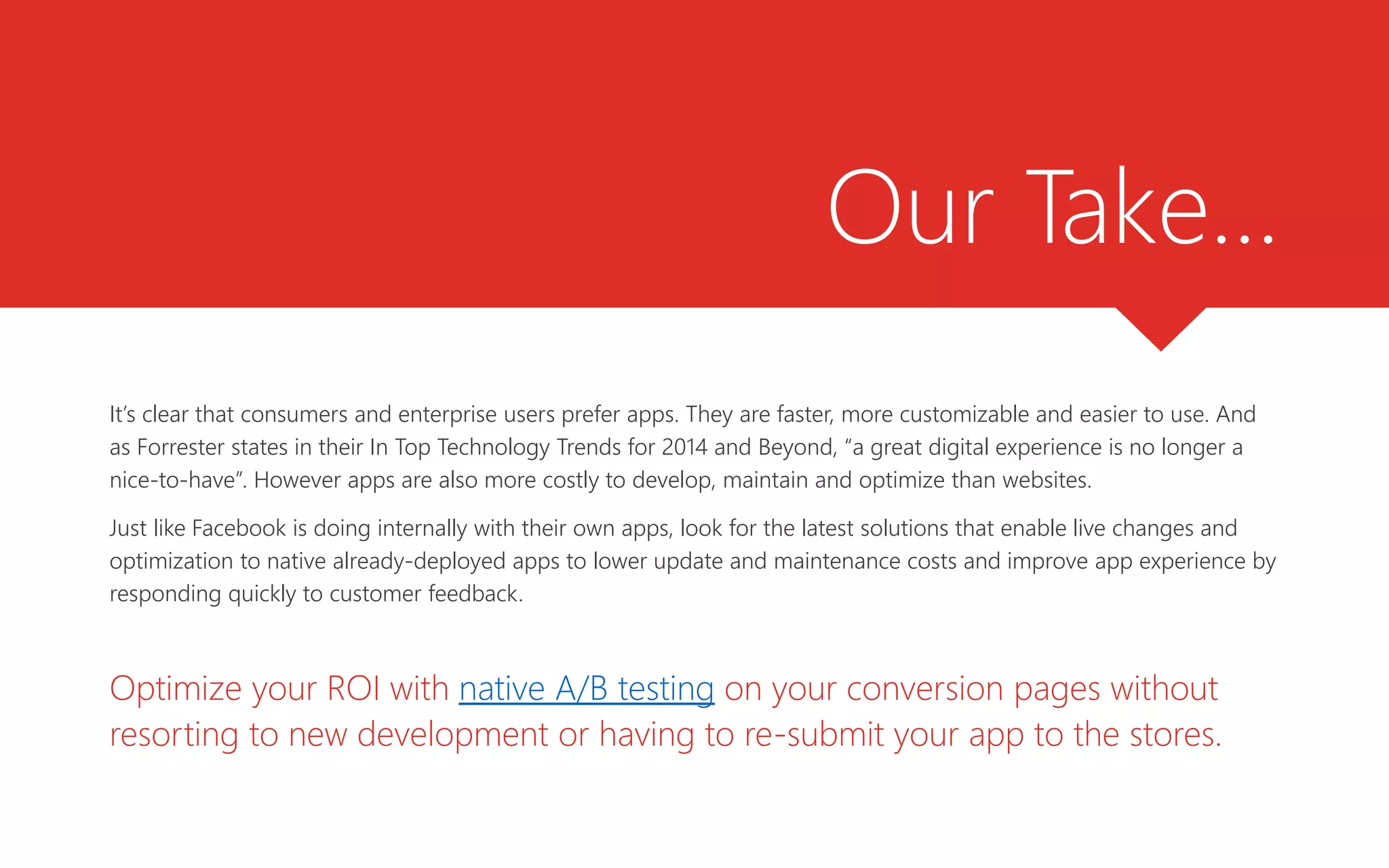 Our Take…
It’s clear that consumers and enterprise users prefer apps. They are faster, more customizable and easier to use. And
as Forrester states in their In Top Technology Trends for 2014 and Beyond, “a great digital experience is no longer a
nice-to-have”. However apps are also more costly to develop, maintain and optimize than websites.
Just like Facebook is doing internally with their own apps, look for the latest solutions that enable live changes and
optimization to native already-deployed apps to lower update and maintenance costs and improve app experience by
responding quickly to customer feedback.
Optimize your ROI with native A/B testing on your conversion pages without
resorting to new development or having to re-submit your app to the stores.
 