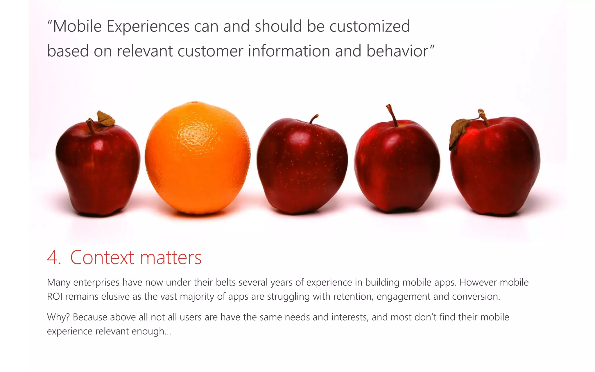 “Mobile Experiences can and should be customized
based on relevant customer information and behavior”
4. Context matters
Many enterprises have now under their belts several years of experience in building mobile apps. However mobile
ROI remains elusive as the vast majority of apps are struggling with retention, engagement and conversion.
Why? Because above all not all users are have the same needs and interests, and most don’t find their mobile
experience relevant enough…
 