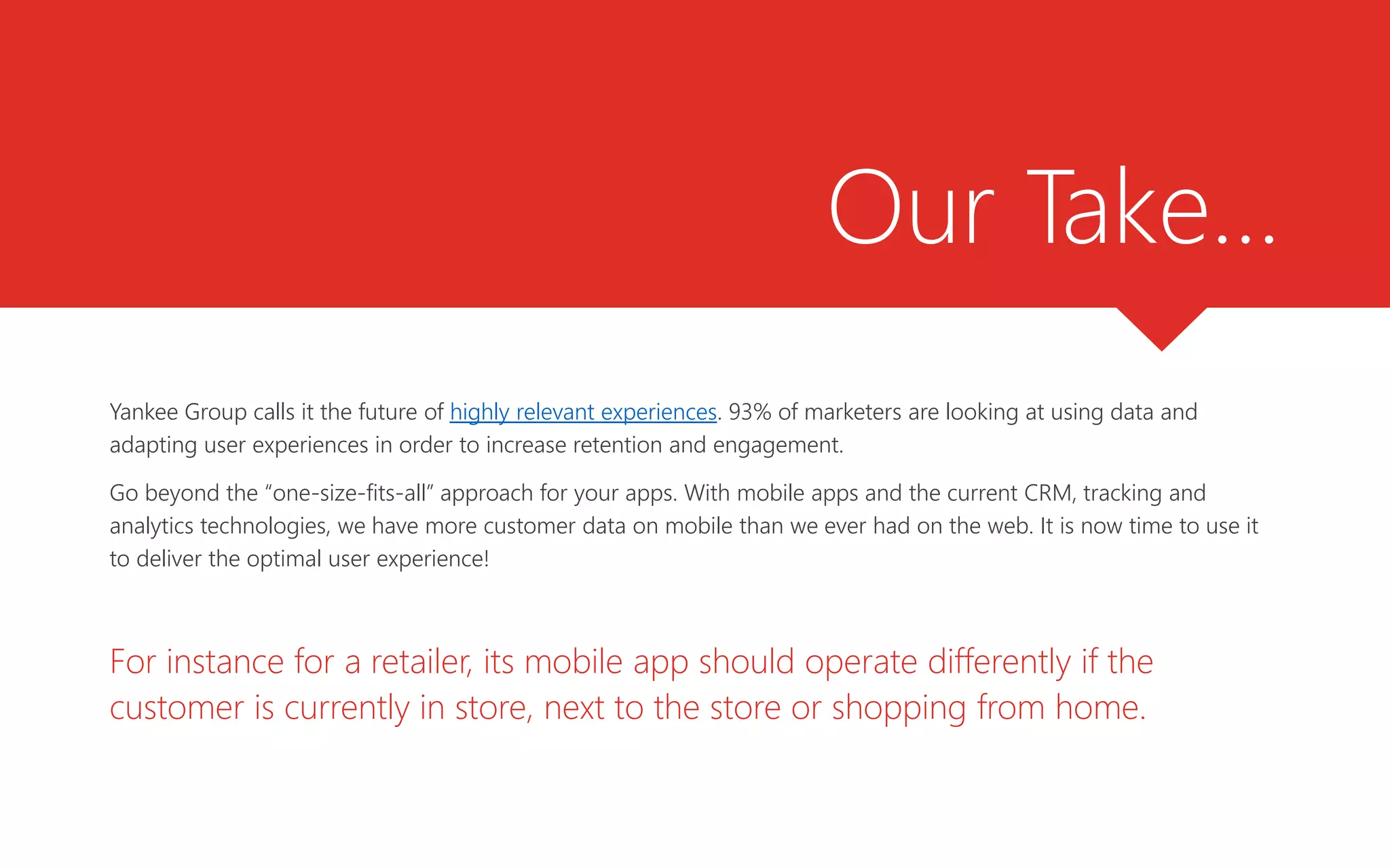 Our Take…
Yankee Group calls it the future of highly relevant experiences. 93% of marketers are looking at using data and
adapting user experiences in order to increase retention and engagement.
Go beyond the “one-size-fits-all” approach for your apps. With mobile apps and the current CRM, tracking and
analytics technologies, we have more customer data on mobile than we ever had on the web. It is now time to use it
to deliver the optimal user experience!
For instance for a retailer, its mobile app should operate differently if the
customer is currently in store, next to the store or shopping from home.
 