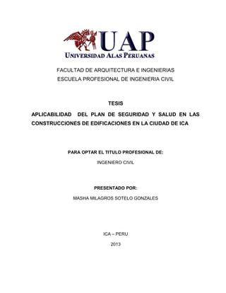 FACULTAD DE ARQUITECTURA E INGENIERIAS 
ESCUELA PROFESIONAL DE INGENIERIA CIVIL 
TESIS 
APLICABILIDAD DEL PLAN DE SEGURIDAD Y SALUD EN LAS 
CONSTRUCCIONES DE EDIFICACIONES EN LA CIUDAD DE ICA 
PARA OPTAR EL TITULO PROFESIONAL DE: 
INGENIERO CIVIL 
PRESENTADO POR: 
MASHA MILAGROS SOTELO GONZALES 
ICA – PERU 
2013 
 