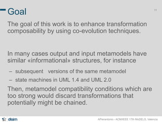 11 Goal 
The goal of this work is to enhance transformation 
composability by using co-evolution techniques. 
In many cases output and input metamodels have 
similar «informational» structures, for instance 
– subsequent versions of the same metamodel 
– state machines in UML 1.4 and UML 2.0 
Then, metamodel compatibility conditions which are 
too strong would discard transformations that 
potentially might be chained. 
APierantonio - ACM/IEEE 17th MoDELS, Valencia 
 