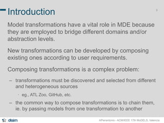 3 Introduction 
Model transformations have a vital role in MDE because 
they are employed to bridge different domains and/or 
abstraction levels. 
New transformations can be developed by composing 
existing ones according to user requirements. 
Composing transformations is a complex problem: 
– transformations must be discovered and selected from different 
APierantonio - ACM/IEEE 17th MoDELS, Valencia 
and heterogeneous sources 
∙ eg., ATL Zoo, GitHub, etc. 
– the common way to compose transformations is to chain them, 
ie. by passing models from one transformation to another 
 