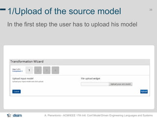 38 1/Upload of the source model 
In the first step the user has to upload his model 
A. Pierantonio - ACM/IEEE 17th Intl. Conf.Model Driven Engineering Languages and Systems 
 