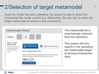 39 2/Selection of target metamodel 
Once the model has been uploaded, the system is able to detect the 
metamodel the model conforms to. Afterwards, the user has to select the 
target metamodel as shown in this screenshot: 
The metamodel list is 
automatically retrieved 
from the repository. 
The system will only 
search in the repository 
the metamodels target 
of all these transforma-tions. 
A. Pierantonio - ACM/IEEE 17th Intl. Conf.Model Driven Engineering Languages and Systems 
 