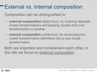 4 External vs. Internal composition 
Composition can be distinguished in: 
– external composition (black-box): by chaining separate 
model transformations and passing models from one 
transformation to another 
– internal composition (white-box): by composing two 
model transformation definitions into a new model 
transformation 
Both are important and complement each other, in 
this talk we focus on external composition 
APierantonio - ACM/IEEE 17th MoDELS, Valencia 
 