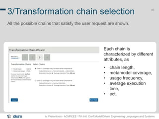 40 3/Transformation chain selection 
All the possible chains that satisfy the user request are shown. 
Each chain is 
characterized by different 
attributes, as 
• chain length, 
• metamodel coverage, 
• usage frequency, 
• average execution 
time, 
• ect. 
A. Pierantonio - ACM/IEEE 17th Intl. Conf.Model Driven Engineering Languages and Systems 
 