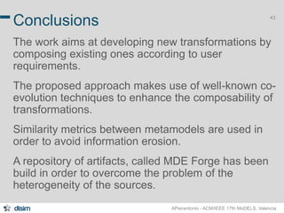 43 Conclusions 
The work aims at developing new transformations by 
composing existing ones according to user 
requirements. 
The proposed approach makes use of well-known co-evolution 
techniques to enhance the composability of 
transformations. 
Similarity metrics between metamodels are used in 
order to avoid information erosion. 
A repository of artifacts, called MDE Forge has been 
build in order to overcome the problem of the 
heterogeneity of the sources. 
APierantonio - ACM/IEEE 17th MoDELS, Valencia 
 
