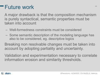 44 Future work 
A major drawback is that the composition mechanism 
is purely syntactical, semantic properties must be 
taken into account 
– Well-formedness constraints must be considered 
– Some semantic description of the modeling language has 
also to be considered, eg. descriptive logics 
Breaking non resolvable changes must be taken into 
account by adopting partiality and uncertainty. 
Validation and experimentation necessary to correlate 
information erosion and similarity thresholds. 
APierantonio - ACM/IEEE 17th MoDELS, Valencia 
 
