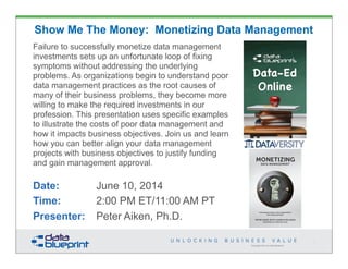 Copyright 2013 by Data Blueprint
Show Me The Money: Monetizing Data Management
Failure to successfully monetize data management
investments sets up an unfortunate loop of fixing
symptoms without addressing the underlying
problems. As organizations begin to understand poor
data management practices as the root causes of
many of their business problems, they become more
willing to make the required investments in our
profession. This presentation uses specific examples
to illustrate the costs of poor data management and
how it impacts business objectives. Join us and learn
how you can better align your data management
projects with business objectives to justify funding
and gain management approval.
Date: June 10, 2014
Time: 2:00 PM ET/11:00 AM PT
Presenter: Peter Aiken, Ph.D.
1
PETER AIKEN WITH JUANITA BILLINGS
FOREWORD BY JOHN BOTTEGA
MONETIZING
DATA MANAGEMENT
Unlocking the Value in Your Organization’s
Most Important Asset.
PETER AIKEN WITH JUANITA BILLINGS
FOREWORD BY JOHN BOTTEGA
MONETIZING
DATA MANAGEMENT
Unlocking the Value in Your Organization’s
Most Important Asset.
 