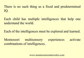 There is no such thing as a fixed and predetermined
IQ.
Each child has multiple intelligences that help one
understand the world.
Each of the intelligences must be explored and learned.
Montessori
multisensory
experiences
combinations of intelligences.
www.montessoricentrewales.com

activate

 