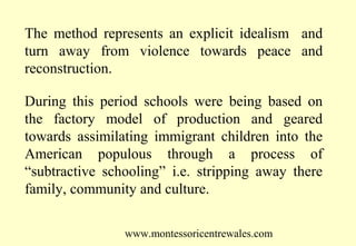 The method represents an explicit idealism and
turn away from violence towards peace and
reconstruction.
During this period schools were being based on
the factory model of production and geared
towards assimilating immigrant children into the
American populous through a process of
“subtractive schooling” i.e. stripping away there
family, community and culture.
www.montessoricentrewales.com

 