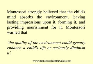 Montessori strongly believed that the child's
mind absorbs the environment, leaving
lasting impressions upon it, forming it, and
providing nourishment for it. Montessori
warned that
‘the quality of the environment could greatly
enhance a child's life or seriously diminish
it’.
www.montessoricentrewales.com

 