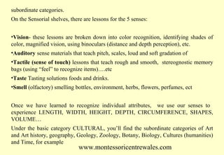 subordinate categories.
On the Sensorial shelves, there are lessons for the 5 senses:
•Vision- these lessons are broken down into color recognition, identifying shades of
color, magnified vision, using binoculars (distance and depth perception), etc.
•Auditory sense materials that teach pitch, scales, loud and soft gradation of
•Tactile (sense of touch) lessons that teach rough and smooth, stereognostic memory
bags (using “feel” to recognize items)….etc
•Taste Tasting solutions foods and drinks.
•Smell (olfactory) smelling bottles, environment, herbs, flowers, perfumes, ect
Once we have learned to recognize individual attributes, we use our senses to
experience LENGTH, WIDTH, HEIGHT, DEPTH, CIRCUMFERENCE, SHAPES,
VOLUME…
Under the basic category CULTURAL, you’ll find the subordinate categories of Art
and Art history, geography, Geology, Zoology, Botany, Biology, Cultures (humanities)
and Time, for example

www.montessoricentrewales.com

 