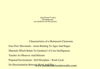 QuickTime™ and a
decompressor
are needed to see this picture.

Characteristics of a Montessori Classroom
Free Flow Movement - Areas Relating To Ages And Stages
Materials Which Relate To Gardener’s 8 Core Intelligences
Teacher As Observer And Director
Prepared Environment - Self Discipline - Work Cycle
No Discrimination Between Work And Play
www.montessoricentrewales.com

 