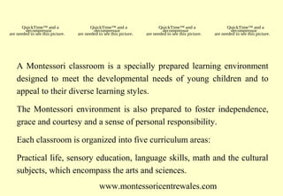 QuickTime™ and a
decompressor
are needed to see this picture.

QuickTime™ and a
decompressor
are needed to see this picture.

QuickTime™ and a
decompressor
are needed to see this picture.

QuickTime™ and a
decompressor
are needed to see this picture.

A Montessori classroom is a specially prepared learning environment
designed to meet the developmental needs of young children and to
appeal to their diverse learning styles.
The Montessori environment is also prepared to foster independence,
grace and courtesy and a sense of personal responsibility.
Each classroom is organized into five curriculum areas:
Practical life, sensory education, language skills, math and the cultural
subjects, which encompass the arts and sciences.
www.montessoricentrewales.com

 
