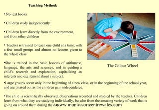 Teaching Method:
• No text books
• Children study independently
• Children learn directly from the environment,
and from other children
• Teacher is trained to teach one child at a time, with
a few small groups and almost no lessons given to
the whole class.
•She is trained in the basic lessons of arithmetic,
language, the arts and sciences, and in guiding a
child's research and exploration, capitalizing on
interests and excitement about a subject.

The Colour Wheel

•Large groups occur only in the beginning of a new class, or in the beginning of the school year,
and are phased out as the children gain independence.
•The child is scientifically observed, observations recorded and studied by the teacher. Children
learn from what they are studying individually, but also from the amazing variety of work that is
going on around them during the day.
www.montessoricentrewales.com

 
