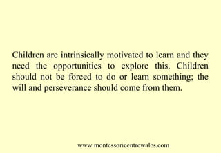 Children are intrinsically motivated to learn and they
need the opportunities to explore this. Children
should not be forced to do or learn something; the
will and perseverance should come from them.

www.montessoricentrewales.com

 