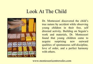 Look At The Child
Dr. Montessori discovered the child’s
true nature by accident while observing
young children in their free, self
directed activity. Building on Seguin’s
work and materials, Dr. Montessori
found that young children came to
acquire surprising new outward
qualities of spontaneous self-discipline,
love of order, and a perfect harmony
with others.
www.montessoricentrewales.com

 
