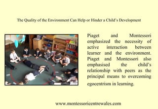 The Quality of the Environment Can Help or Hinder a Child’s Development

Piaget
and
Montessori
emphasized the necessity of
active
interaction
between
learner and the environment.
Piaget and Montessori also
emphasised
the
child’s
relationship with peers as the
principal means to overcoming
egocentrism in learning.

www.montessoricentrewales.com

 