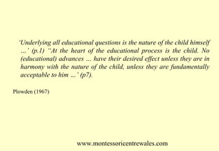 ‘Underlying all educational questions is the nature of the child himself
…’ (p.1) “At the heart of the educational process is the child. No
(educational) advances … have their desired effect unless they are in
harmony with the nature of the child, unless they are fundamentally
acceptable to him …’ (p7).
Plowden (1967)

www.montessoricentrewales.com

 