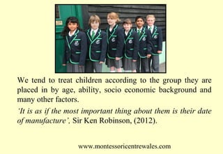 We tend to treat children according to the group they are
placed in by age, ability, socio economic background and
many other factors.
‘It is as if the most important thing about them is their date
of manufacture’, Sir Ken Robinson, (2012).
www.montessoricentrewales.com

 