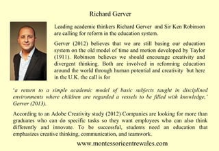 Richard Gerver
Leading academic thinkers Richard Gerver and Sir Ken Robinson
are calling for reform in the education system.
Gerver (2012) believes that we are still basing our education
system on the old model of time and motion developed by Taylor
(1911). Robinson believes we should encourage creativity and
divergent thinking. Both are involved in reforming education
around the world through human potential and creativity but here
in the U.K. the call is for
‘a return to a simple academic model of basic subjects taught in disciplined
environments where children are regarded a vessels to be filled with knowledge,’
Gerver (2013).
According to an Adobe Creativity study (2012) Companies are looking for more than
graduates who can do specific tasks so they want employees who can also think
differently and innovate. To be successful, students need an education that
emphasizes creative thinking, communication, and teamwork.

www.montessoricentrewales.com

 