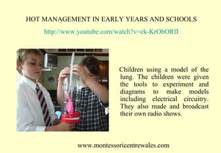HOT MANAGEMENT IN EARLY YEARS AND SCHOOLS
http://www.youtube.com/watch?v=ck-KrObORfI

Children using a model of the
lung. The children were given
the tools to experiment and
diagrams to make models
including electrical circuitry.
They also made and broadcast
their own radio shows.

www.montessoricentrewales.com

 