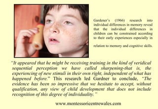 Gardener’s (1966) research into
individual differences in memory reveal
that the individual differences in
children can be constrained according
to their early experiences especially in
relation to memory and cognitive skills.

“It appeared that he might be receiving training in the kind of veridical
sequential perception we have called sharpening-that is, the
experiencing of new stimuli in their own right, independent of what has
happened before.” This research led Gardner to conclude, “The
evidence has been so impressive that we hesitate to accept, without
qualification, any view of child development that does not include
recognition of this degree of individuality.”
www.montessoricentrewales.com

 