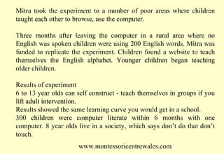 Mitra took the experiment to a number of poor areas where children
taught each other to browse, use the computer.
Three months after leaving the computer in a rural area where no
English was spoken children were using 200 English words. Mitra was
funded to replicate the experiment. Children found a website to teach
themselves the English alphabet. Younger children began teaching
older children.
Results of experiment
6 to 13 year olds can self construct - teach themselves in groups if you
lift adult intervention.
Results showed the same learning curve you would get in a school.
300 children were computer literate within 6 months with one
computer. 8 year olds live in a society, which says don’t do that don’t
touch.
www.montessoricentrewales.com

 
