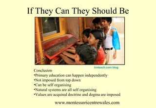 If They Can They Should Be

Source: lrnteach.com blog

Conclusion
•Primary education can happen independently
•Not imposed from top down
•Can be self organising
•Natural systems are all self organising
•Values are acquired doctrine and dogma are imposed

www.montessoricentrewales.com

 