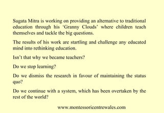 Sugata Mitra is working on providing an alternative to traditional
education through his ‘Granny Clouds’ where children teach
themselves and tackle the big questions.
The results of his work are startling and challenge any educated
mind into rethinking education.
Isn’t that why we became teachers?
Do we stop learning?
Do we dismiss the research in favour of maintaining the status
quo?
Do we continue with a system, which has been overtaken by the
rest of the world?
www.montessoricentrewales.com

 