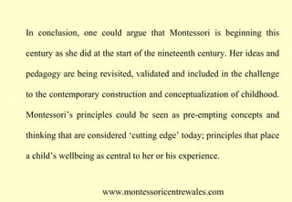 In conclusion, one could argue that Montessori is beginning this
century as she did at the start of the nineteenth century. Her ideas and
pedagogy are being revisited, validated and included in the challenge
to the contemporary construction and conceptualization of childhood.
Montessori’s principles could be seen as pre-empting concepts and
thinking that are considered ‘cutting edge’ today; principles that place
a child’s wellbeing as central to her or his experience.

www.montessoricentrewales.com

 