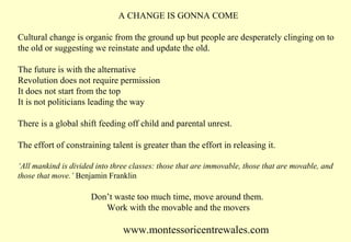 A CHANGE IS GONNA COME
Cultural change is organic from the ground up but people are desperately clinging on to
the old or suggesting we reinstate and update the old.
The future is with the alternative
Revolution does not require permission
It does not start from the top
It is not politicians leading the way
There is a global shift feeding off child and parental unrest.
The effort of constraining talent is greater than the effort in releasing it.
‘All mankind is divided into three classes: those that are immovable, those that are movable, and
those that move.’ Benjamin Franklin

Don’t waste too much time, move around them.
Work with the movable and the movers

www.montessoricentrewales.com

 