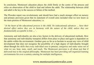 In conclusion, Montessori education places the child firmly at the centre of the process and
relies on observation of the child to lead and inform the adult. The relationship between child
and adult is the key to the success or failure of the method.
The Plowden report was revolutionary and should have had a much stronger effect on nursery
and primary provision given that its statement of overall aims included what we now know as
the main premise of Montessori education, i.e.
“At the heart of the educational process is the child. No (educational) advances … have their
desired effect unless they are in harmony with the nature of the child, unless they are
fundamentally acceptable to him …’ .
Autonomy and individuality are also a key factors in the delivery of educational methods. How
that autonomy and individuality transpires differs from place to place and again is dependent on
the adults within the environment. Gardner goes so far as to hesitate to accept any view of child
development that does not recognise the possibility of a high degree of individuality brought
about through the skills that every individual uses to process, categorize and make sense out of
what we see, hear, taste, smell, and touch. The Montessori provision is all about just that if
delivered true to the original philosophy. Montessori has been providing self organised learning
environments for over a century catering for multiple intelligences.

www.montessoricentrewales.com

 