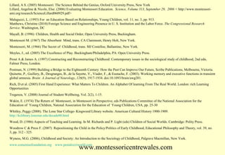 Lillard, A S. (2005) Montessori: The Science Behind the Genius, Oxford University Press, New York
Lillard, Angeline & Nicole, Else. (2006) Evaluating Montessori Education. Science, Volume 313, September 29, 2006 < http://www.montessoriami.org/research/ScienceLillard060929.pdf>
Malaguzzi, L. (1993) For an Education Based on Relationships, Young Children, vol. 11, no. 3, pp. 913.
Matthews, Christine (2010) Foreign Science and Engineering Presence in U. S. Institution and the Labor Force. The Congressional Research
Service. Washington, DC
Mayall, B. (1996) Children, Health and Social Order, Open University Press, Buckingham.
Montessori M. (1967) The Absorbent Mind, trans. CA Claremont, Henry Holt, New York.
Montessori, M. (1966) The Secret of Childhood, trans. MJ Costelloe, Ballantine, New York.
Moyles, J., ed. (2005) The Excellence of Play. Buckingham/Philadelphia, PA: Open University Press.
Prout A & James A. (1997) Constructing and Reconstructing Childhood: Contemporary issues in the sociological study of childhood, 2nd edn,
Falmer Press, London.
Postman, N. (1999) Building a Bridge to the Eighteenth Century: How the Past Can Improve Our Future, Scribe Publications, Melbourne, Victoria.
Quinette, P., Guillery, B., Desgranges, B., de la Sayette, V., Viader, F., & Eustache, F. (2003). Working memory and executive functions in transient
global amnesia. Brain: A Journal of Neurology, 126(9), 1917-1934. doi:10.1093/brain/awg201.
Rich, D et al. (2005) First Hand Experience: What Matters To Children. An Alphabet Of learning From The Real World. London: rich Learning
Opportunities
Tregenza, V. (2008) Journal of Student Wellbeing, Vol. 2(2), 1-15.
Wakin, E. (1974) The Return of Montessori, in Montessori in Perspective, eds Publications Committee of the National Association for the
Education of Young Children, Natonal Association for the Education of Young Children, USA, pp. 25-30
Whitley, Peggy (2008). The Lone Star College- Kingwood Library website. American Cultural History 1900-1909.
http://kclibrary.lonestar.edu/decade00.html
Wood, D. (1986) Aspects of Teaching and Learning. In M. Richards and P. Light (eds) Children of Social Worlds. Cambridge: Polity Press.
Woodrow C & Press F. (2007) Repositioning the Child in the Policy/Politics of Early Childhood, Educational Philosophy and Theory, vol. 39, no.
3, pp. 312 - 325.
Wyness, M.G. (2006), Childhood and Society: An Introduction to the Sociology of Childhood, Palgrave Macmillan, New York.
www.comeniusfoundation.org www.pestalozziworld.com

www.montessoricentrewales.com

 