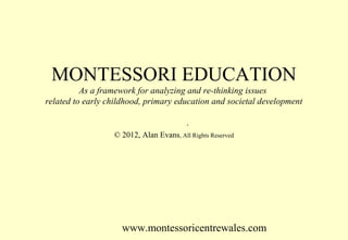 MONTESSORI EDUCATION
As a framework for analyzing and re-thinking issues
related to early childhood, primary education and societal development
.
© 2012, Alan Evans, All Rights Reserved

www.montessoricentrewales.com

 