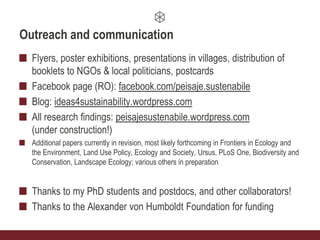 Outreach and communication
Flyers, poster exhibitions, presentations in villages, distribution of
booklets to NGOs & local politicians, postcards
Facebook page (RO): facebook.com/peisaje.sustenabile
Blog: ideas4sustainability.wordpress.com
All research findings: peisajesustenabile.wordpress.com
(under construction!)
Additional papers currently in revision, most likely forthcoming in Frontiers in Ecology and
the Environment, Land Use Policy, Ecology and Society, Ursus, PLoS One, Biodiversity and
Conservation, Landscape Ecology; various others in preparation
Thanks to my PhD students and postdocs, and other collaborators!
Thanks to the Alexander von Humboldt Foundation for funding
 