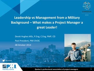 1 
Leadership vs Management from a Military Background – What makes a Project Manager a great Leader! 
Derek Hughes MSc, P.Eng, C.Eng, PMP, CD 
Past President, PMI OVOC 
08 October 2014  