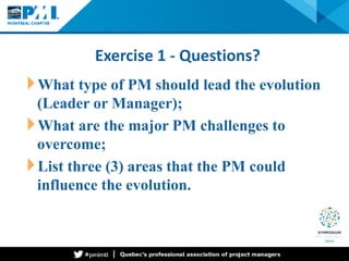 Exercise 1 - Questions? 
What type of PM should lead the evolution (Leader or Manager); 
What are the major PM challenges to overcome; 
List three (3) areas that the PM could influence the evolution.  