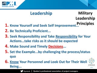 Leadership 
1. 
Know Yourself and Seek Self Improvement... 
2. 
Be Technically Proficient... 
3. 
Seek Responsibility and Take Responsibility for Your Actions...take risks as it should be expected 
4. 
Make Sound and Timely Decisions... 
5. 
Set the Example...by challenging the process/status quo 
6. 
Know Your Personnel and Look Out for Their Well Being... 
Military Leadership Principles  