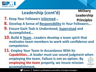 Leadership (cont’d) 
7. 
Keep Your Followers Informed... 
8. 
Develop A Sense of Responsibility In Your Followers... 
9. 
Ensure Each Task is Understood, Supervised and Accomplished... 
10. 
Build A Team...Leaders develop a team spirit that motivates team members to work with confidence and competence. 
11. 
Employ Your Team In Accordance With Its Capabilities...A leader must use sound judgment when employing the team. Failure is not an option. By employing the team properly, we insure mission accomplishment. 
Military Leadership Principles  