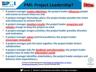 PMI: Project Leadership? 
A project manager creates objectives; the project leader influences people and events to ensure those are met 
A project manager formulates plans; the project leader provides the vision and enthusiasm to achieve them 
A project manager monitors results; the project leader recognizes and initiates change to keep the project on track 
A project manager assigns activities; the project leader provides direction and motivation 
A project manager solves technical problems; the project leader encourages innovation 
A project manager puts the team together; the project leader fosters collaboration 
A project manager asks for feedback and information; the project leader explains how to make the information useful 
A project manager identifies stakeholders; the project leader analyzes and balances their expectations[1] 
[1] Voices of Project Management, http://blogs.pmi.org/blog/voices_on_project_ management/leadership/; Internet, accessed 18 October 2013.  