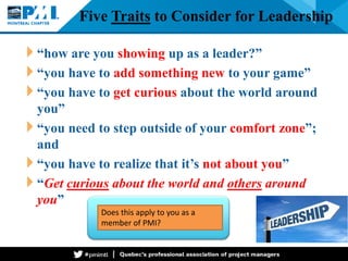 Five Traits to Consider for Leadership 
“how are you showing up as a leader?” 
“you have to add something new to your game” 
“you have to get curious about the world around you” 
“you need to step outside of your comfort zone”; and 
“you have to realize that it’s not about you” 
“Get curious about the world and others around you” 
Does this apply to you as a member of PMI?  