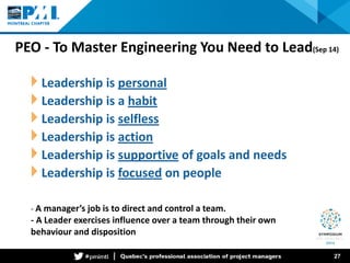 PEO - To Master Engineering You Need to Lead(Sep 14) 
Leadership is personal 
Leadership is a habit 
Leadership is selfless 
Leadership is action 
Leadership is supportive of goals and needs 
Leadership is focused on people 27 
- A manager’s job is to direct and control a team. 
- A Leader exercises influence over a team through their own behaviour and disposition  